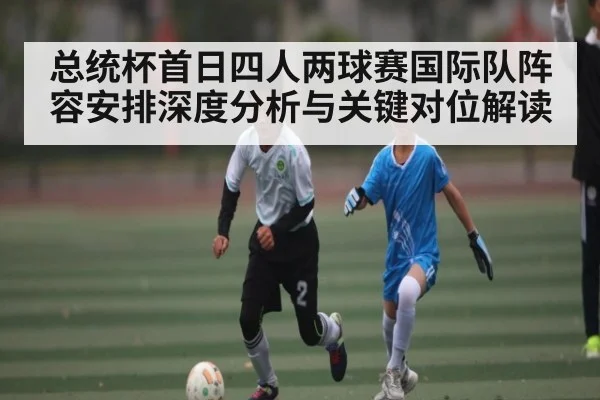总统杯首日四人两球赛国际队阵容安排深度分析与关键对位解读